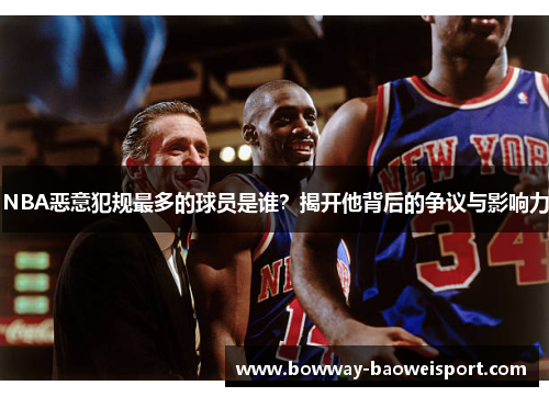 NBA恶意犯规最多的球员是谁？揭开他背后的争议与影响力