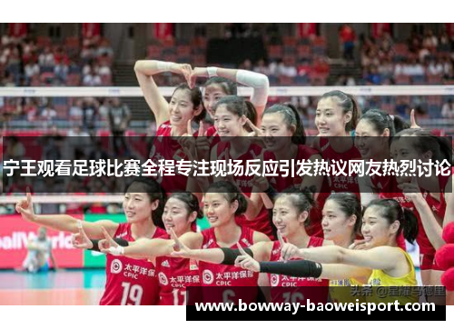 宁王观看足球比赛全程专注现场反应引发热议网友热烈讨论
