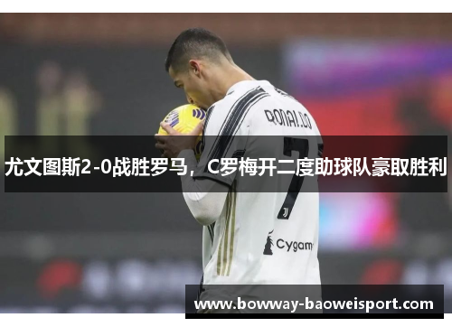 尤文图斯2-0战胜罗马，C罗梅开二度助球队豪取胜利