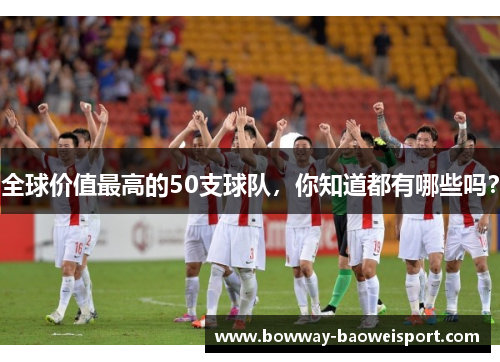 全球价值最高的50支球队，你知道都有哪些吗？