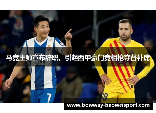 马竞主帅宣布辞职，引起西甲豪门竞相抢夺替补席