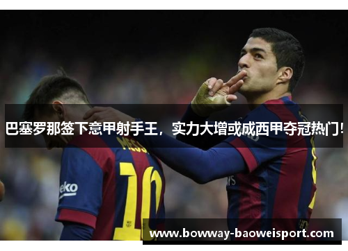 巴塞罗那签下意甲射手王，实力大增或成西甲夺冠热门！