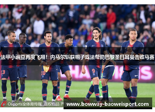 法甲小豌豆再度飞翔！内马尔斩获帽子戏法帮助巴黎圣日耳曼击败马赛