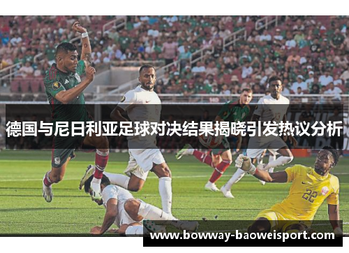 德国与尼日利亚足球对决结果揭晓引发热议分析