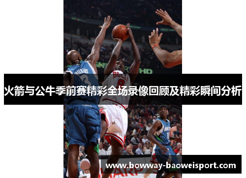 火箭与公牛季前赛精彩全场录像回顾及精彩瞬间分析