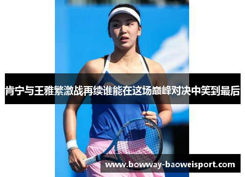 肯宁与王雅繁激战再续谁能在这场巅峰对决中笑到最后
