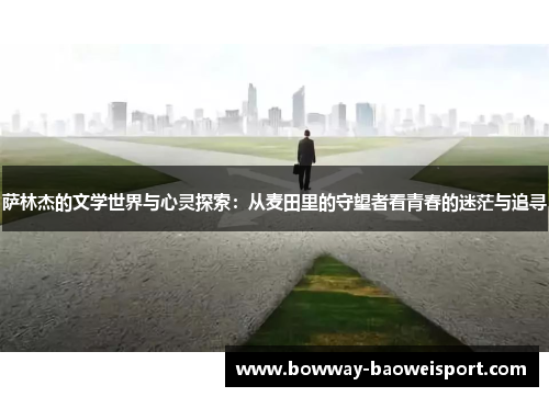 萨林杰的文学世界与心灵探索：从麦田里的守望者看青春的迷茫与追寻