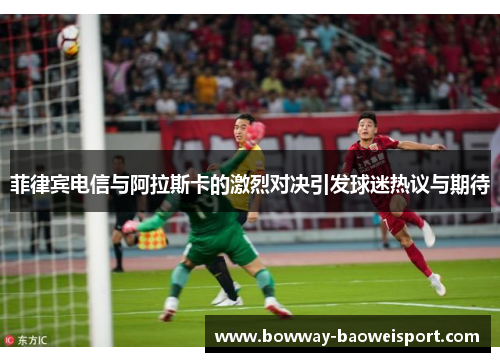 菲律宾电信与阿拉斯卡的激烈对决引发球迷热议与期待