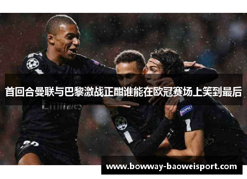 首回合曼联与巴黎激战正酣谁能在欧冠赛场上笑到最后