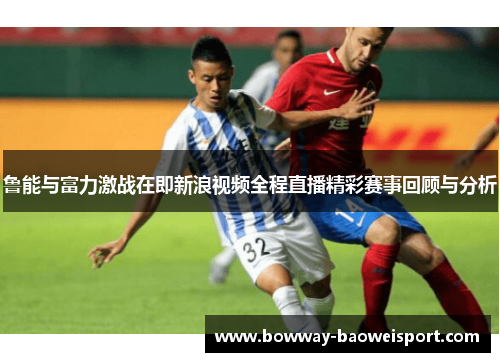 鲁能与富力激战在即新浪视频全程直播精彩赛事回顾与分析