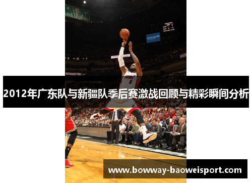 2012年广东队与新疆队季后赛激战回顾与精彩瞬间分析